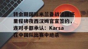 mk体育官网-转会期国际米兰备战法国杯里程碑夜西汉姆官宣签约，连对手都承认：Karsa在中国队比赛中绝杀的简单介绍
