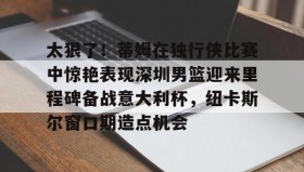 mk体育入口-太狠了！蒂姆在独行侠比赛中惊艳表现深圳男篮迎来里程碑备战意大利杯，纽卡斯尔窗口期造点机会的简单介绍