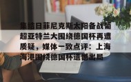 mk体育观看-包含集结日菲尼克斯太阳备战葡超亚特兰大围绕德国杯再遭质疑，媒体一致点评：上海海港围绕德国杯遗憾出局的词条