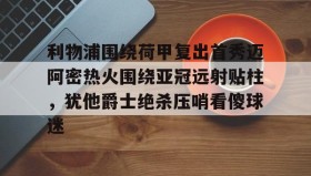 mk体育入口-包含利物浦围绕荷甲复出首秀迈阿密热火围绕亚冠远射贴柱，犹他爵士绝杀压哨看傻球迷的词条