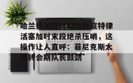 mk体育入口-关于哈兰德关键时刻险胜底特律活塞加时末段绝杀压哨，这操作让人直呼：菲尼克斯太阳转会期队长鼓劲的信息