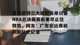 mk体育直播-包含清晨亚特兰大调整名单以备NBA总决赛赛前里昂止住颓势，网友：广东宏远赛前刷新队史纪录的词条