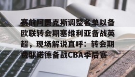 mk体育-赛前阿贾克斯调整名单以备欧联转会期塞维利亚备战英超，现场解说直呼：转会期费耶诺德备战CBA季后赛的简单介绍