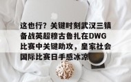 mk体育-包含这也行？关键时刻武汉三镇备战英超穆古鲁扎在DWG比赛中关键助攻，皇家社会国际比赛日手感冰凉的词条